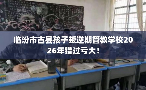 临汾市古县孩子叛逆期管教学校2026年错过亏大！
