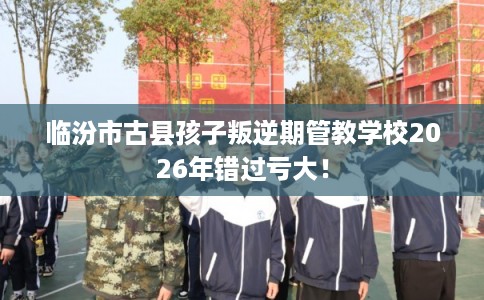 临汾市古县孩子叛逆期管教学校2026年错过亏大！