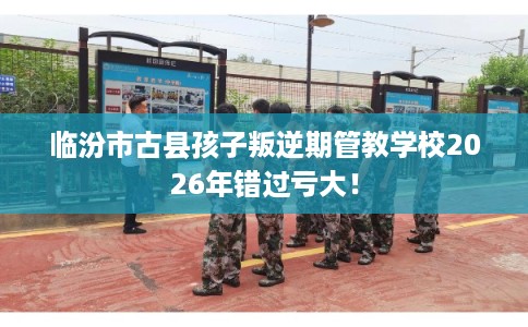 临汾市古县孩子叛逆期管教学校2026年错过亏大！