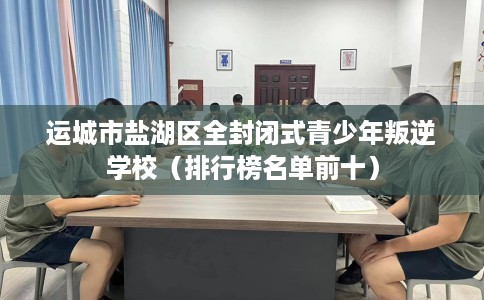 运城市盐湖区全封闭式青少年叛逆学校(排行榜名单前十) 运城市盐湖区全封闭式青少年叛逆学校(排行榜名单前十)
