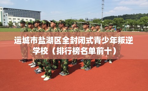 运城市盐湖区全封闭式青少年叛逆学校(排行榜名单前十) 运城市盐湖区全封闭式青少年叛逆学校(排行榜名单前十)
