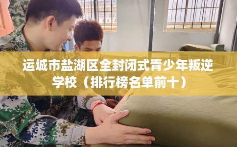 运城市盐湖区全封闭式青少年叛逆学校(排行榜名单前十) 运城市盐湖区全封闭式青少年叛逆学校(排行榜名单前十)
