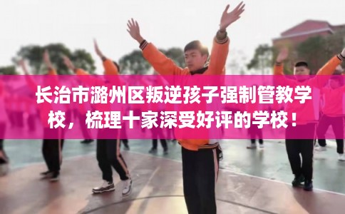 长治市潞州区叛逆孩子强制管教学校，梳理十家深受好评的学校！