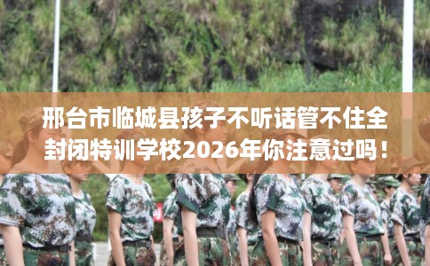 邢台市临城县孩子不听话管不住全封闭特训学校2026年你注意过吗！