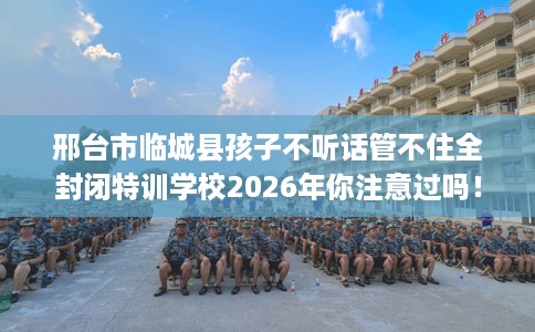 邢台市临城县孩子不听话管不住全封闭特训学校2026年你注意过吗！