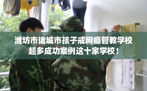 潍坊市诸城市孩子戒网瘾管教学校超多成功案例这十家学校！