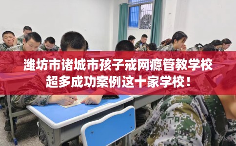 潍坊市诸城市孩子戒网瘾管教学校超多成功案例这十家学校！