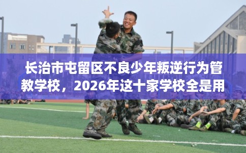 长治市屯留区不良少年叛逆行为管教学校，2026年这十家学校全是用户真评!