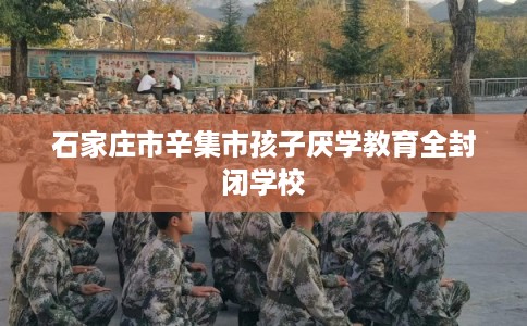 石家庄市辛集市孩子厌学教育全封闭学校