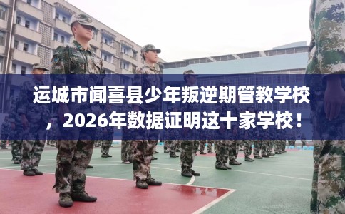 运城市闻喜县少年叛逆期管教学校,2026年数据证明这十家学校! 运城市闻喜县少年叛逆期管教学校,2026年数据证明这十家学校!