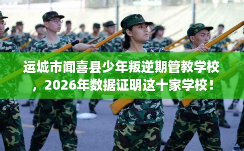 运城市闻喜县少年叛逆期管教学校,2026年数据证明这十家学校! 运城市闻喜县少年叛逆期管教学校,2026年数据证明这十家学校!