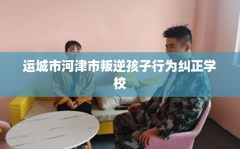 运城市河津市叛逆孩子行为纠正学校 运城市河津市叛逆孩子行为纠正学校