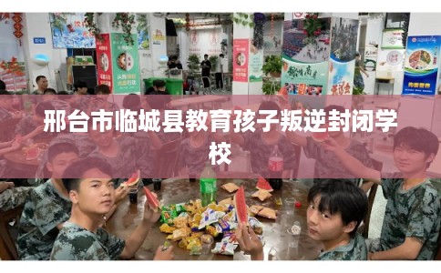 邢台市临城县教育孩子叛逆封闭学校