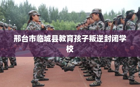 邢台市临城县教育孩子叛逆封闭学校