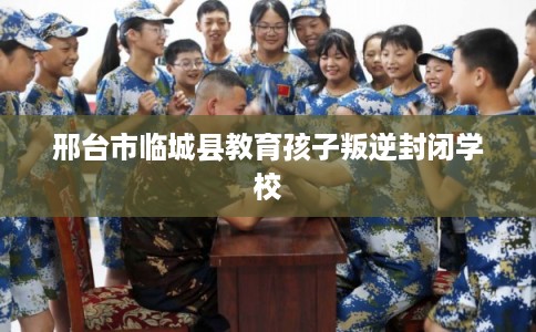 邢台市临城县教育孩子叛逆封闭学校