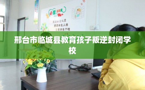 邢台市临城县教育孩子叛逆封闭学校