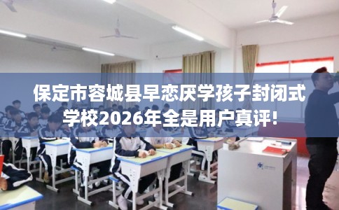 保定市容城县早恋厌学孩子封闭式学校2026年全是用户真评!