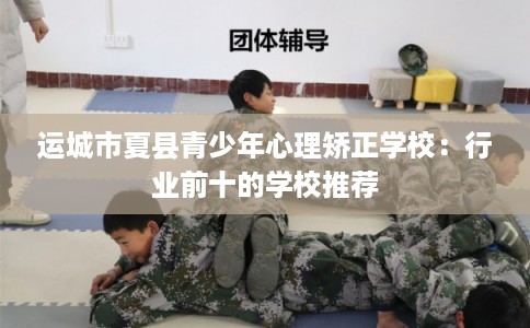 运城市夏县青少年心理矫正学校:行业前十的学校推荐 运城市夏县青少年心理矫正学校:行业前十的学校推荐