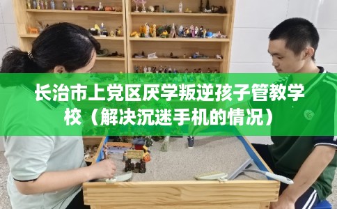 长治市上党区厌学叛逆孩子管教学校（解决沉迷手机的情况）