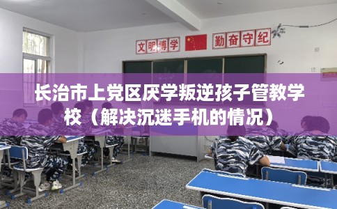 长治市上党区厌学叛逆孩子管教学校（解决沉迷手机的情况）