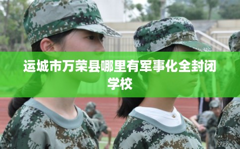 运城市万荣县哪里有军事化全封闭学校 运城市万荣县哪里有军事化全封闭学校