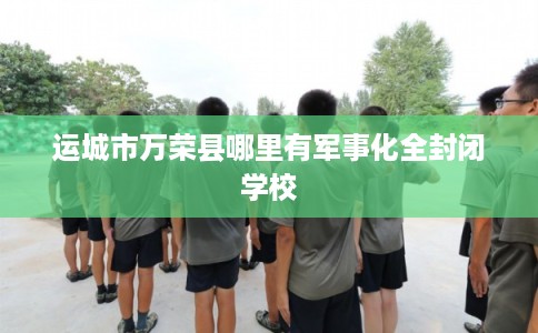 运城市万荣县哪里有军事化全封闭学校 运城市万荣县哪里有军事化全封闭学校