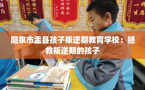 阳泉市盂县孩子叛逆期教育学校：拯救叛逆期的孩子