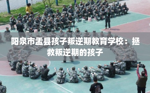 阳泉市盂县孩子叛逆期教育学校：拯救叛逆期的孩子