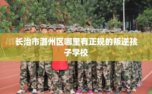 长治市潞州区哪里有正规的叛逆孩子学校 长治市潞州区哪里有正规的叛逆孩子学校