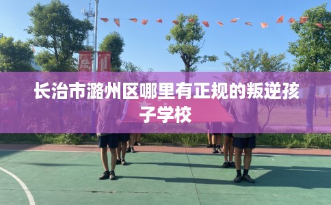 长治市潞州区哪里有正规的叛逆孩子学校 长治市潞州区哪里有正规的叛逆孩子学校
