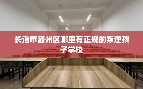 长治市潞州区哪里有正规的叛逆孩子学校 长治市潞州区哪里有正规的叛逆孩子学校