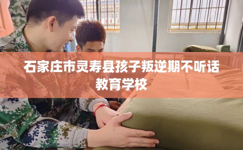 石家庄市灵寿县孩子叛逆期不听话教育学校 石家庄市灵寿县孩子叛逆期不听话教育学校
