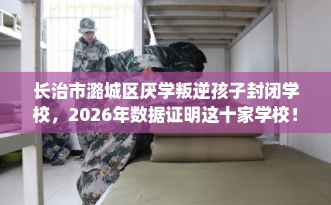 长治市潞城区厌学叛逆孩子封闭学校,2026年数据证明这十家学校! 长治市潞城区厌学叛逆孩子封闭学校,2026年数据证明这十家学校!