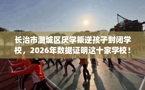 长治市潞城区厌学叛逆孩子封闭学校，2026年数据证明这十家学校！