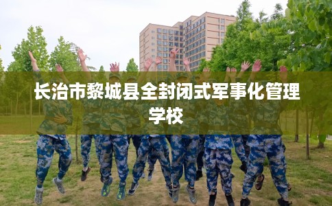长治市黎城县全封闭式军事化管理学校