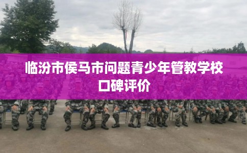 临汾市侯马市问题青少年管教学校口碑评价