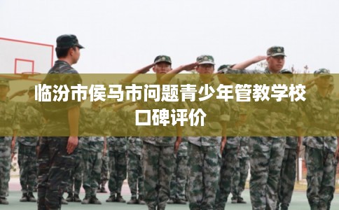 临汾市侯马市问题青少年管教学校口碑评价