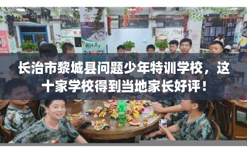 长治市黎城县问题少年特训学校，这十家学校得到当地家长好评！