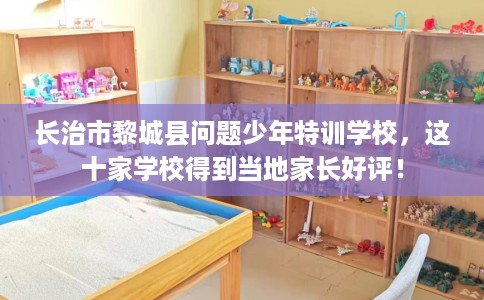 长治市黎城县问题少年特训学校，这十家学校得到当地家长好评！