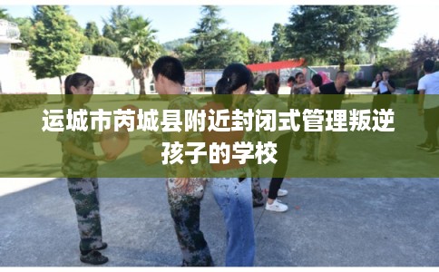 运城市芮城县附近封闭式管理叛逆孩子的学校 运城市芮城县附近封闭式管理叛逆孩子的学校