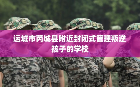 运城市芮城县附近封闭式管理叛逆孩子的学校 运城市芮城县附近封闭式管理叛逆孩子的学校