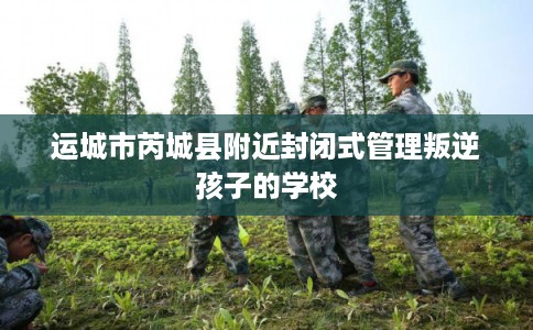 运城市芮城县附近封闭式管理叛逆孩子的学校