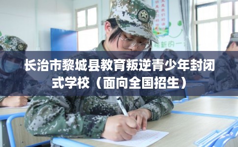 长治市黎城县教育叛逆青少年封闭式学校（面向全国招生）