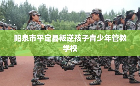 阳泉市平定县叛逆孩子青少年管教学校