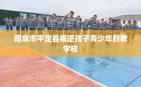 阳泉市平定县叛逆孩子青少年管教学校
