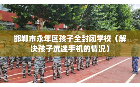 邯郸市永年区孩子全封闭学校(解决孩子沉迷手机的情况) 邯郸市永年区孩子全封闭学校(解决孩子沉迷手机的情况)