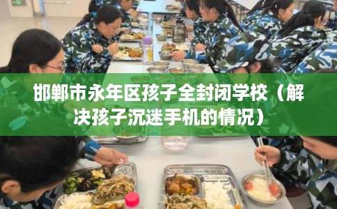 邯郸市永年区孩子全封闭学校(解决孩子沉迷手机的情况) 邯郸市永年区孩子全封闭学校(解决孩子沉迷手机的情况)