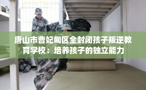 唐山市曹妃甸区全封闭孩子叛逆教育学校:培养孩子的独立能力 唐山市曹妃甸区全封闭孩子叛逆教育学校:培养孩子的独立能力