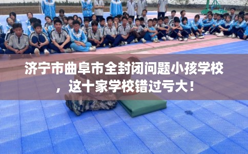 济宁市曲阜市全封闭问题小孩学校,这十家学校错过亏大! 济宁市曲阜市全封闭问题小孩学校,这十家学校错过亏大!