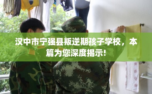 汉中市宁强县叛逆期孩子学校，本篇为您深度揭示!